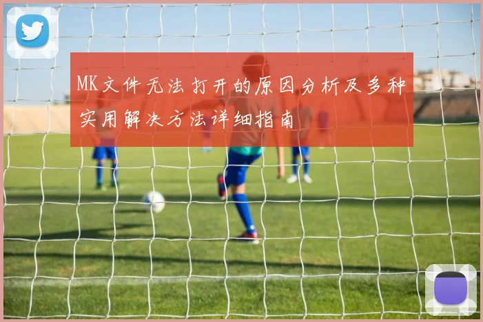 MK文件无法打开的原因分析及多种实用解决方法详细指南