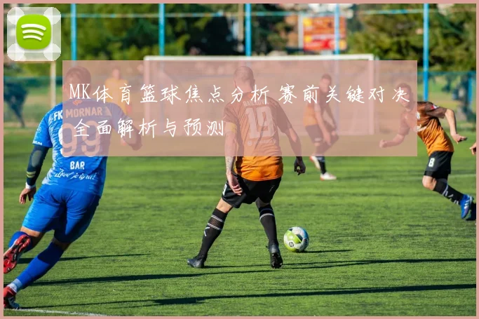 MK体育篮球焦点分析 赛前关键对决全面解析与预测