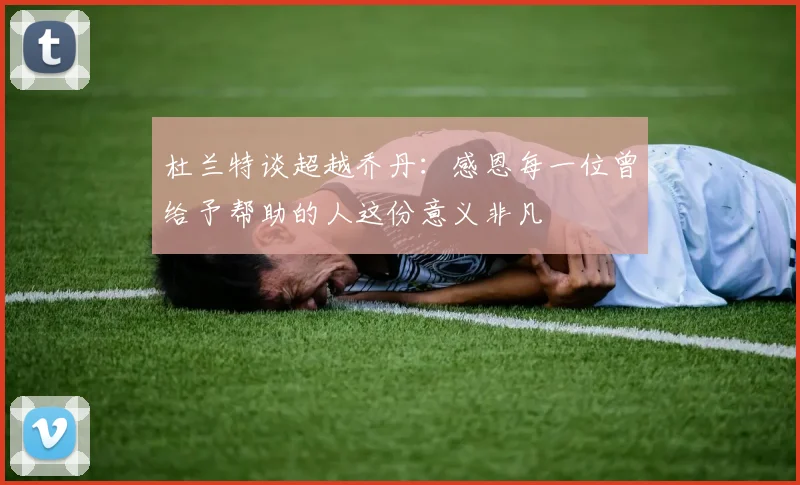 杜兰特谈超越乔丹：感恩每一位曾给予帮助的人这份意义非凡