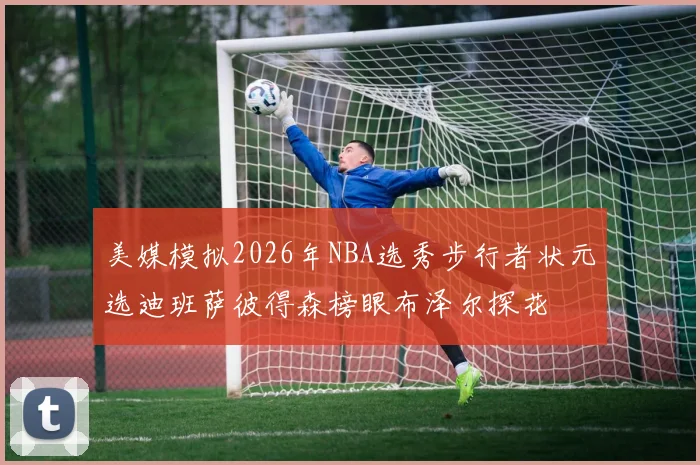 美媒模拟2026年NBA选秀步行者状元选迪班萨彼得森榜眼布泽尔探花