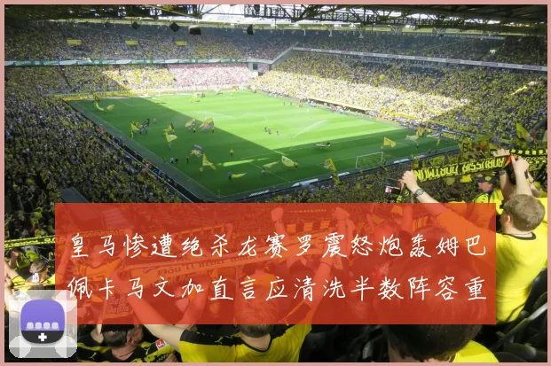 皇马惨遭绝杀龙赛罗震怒炮轰姆巴佩卡马文加直言应清洗半数阵容重建球队格局