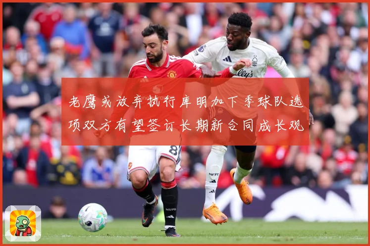 老鹰或放弃执行库明加下季球队选项双方有望签订长期新合同成长观察