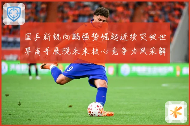 国乒新锐向鹏强势崛起连续突破世界高手展现未来核心竞争力风采解析