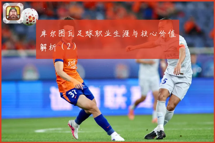 库尔图瓦足球职业生涯与核心价值解析（2）