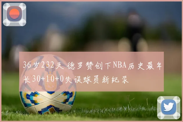 36岁232天 德罗赞创下NBA历史最年长30+10+0失误球员新纪录