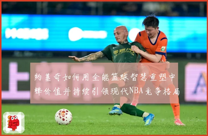 约基奇如何用全能篮球智慧重塑中锋价值并持续引领现代NBA竞争格局