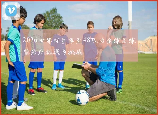 2026世界杯扩军至48队为全球足球带来新机遇与挑战