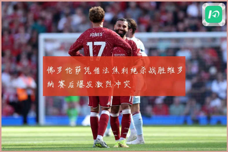 佛罗伦萨凭借法焦利绝杀战胜维罗纳 赛后爆发激烈冲突