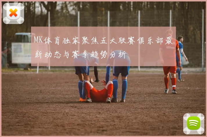 MK体育独家聚焦五大联赛俱乐部最新动态与赛季趋势分析