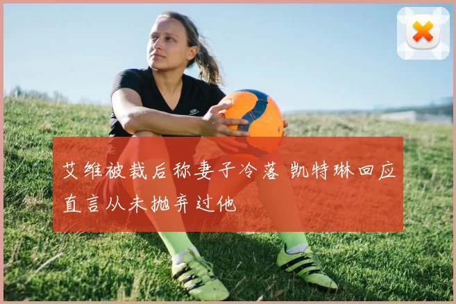 艾维被裁后称妻子冷落 凯特琳回应直言从未抛弃过他